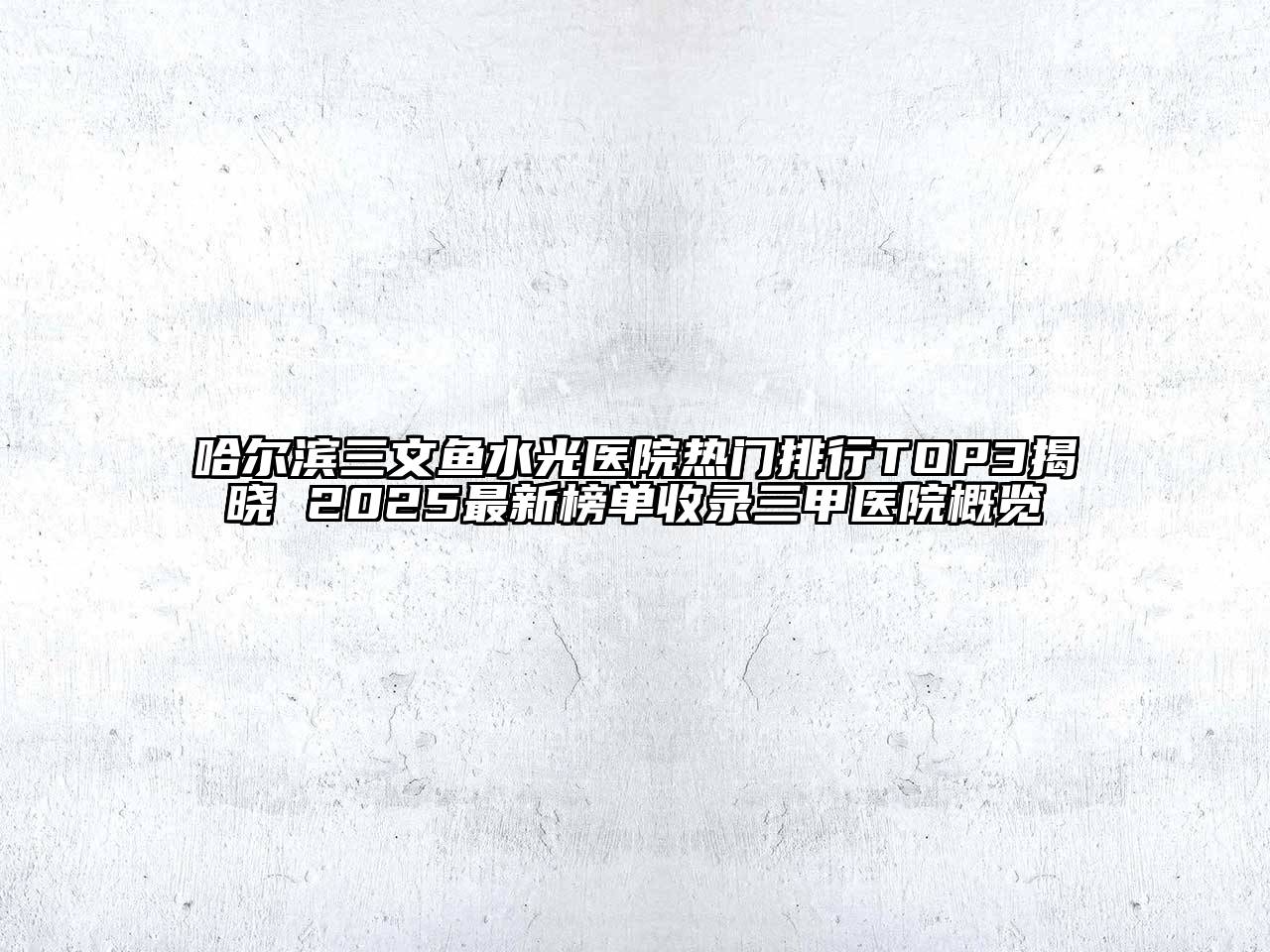 哈尔滨三文鱼水光医院热门排行TOP3揭晓 2025最新榜单收录三甲医院概览