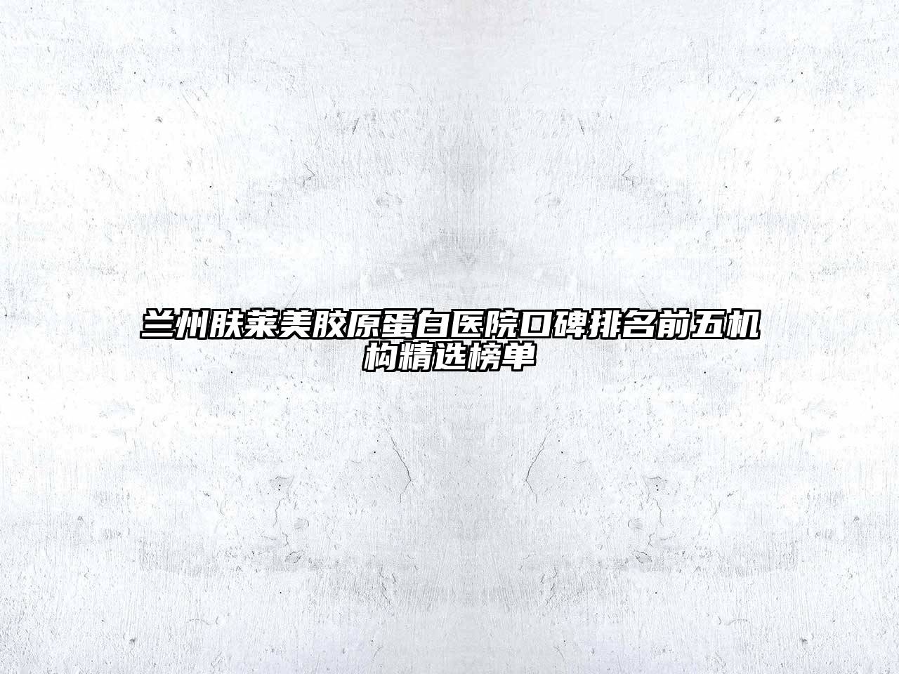 兰州肤莱美胶原蛋白医院口碑排名前五机构精选榜单