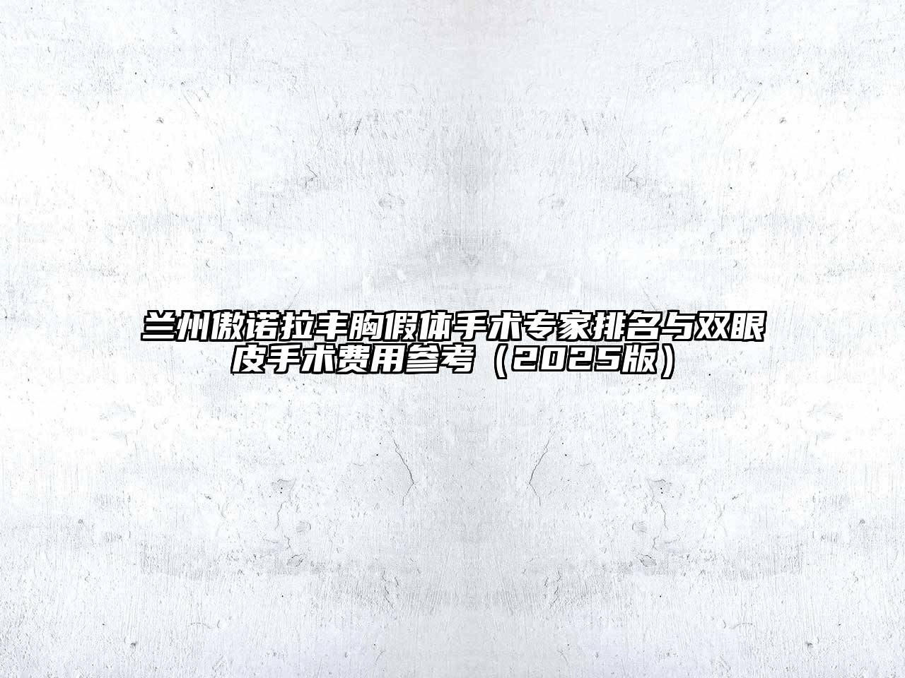 兰州傲诺拉丰胸假体手术专家排名与双眼皮手术费用参考（2025版）