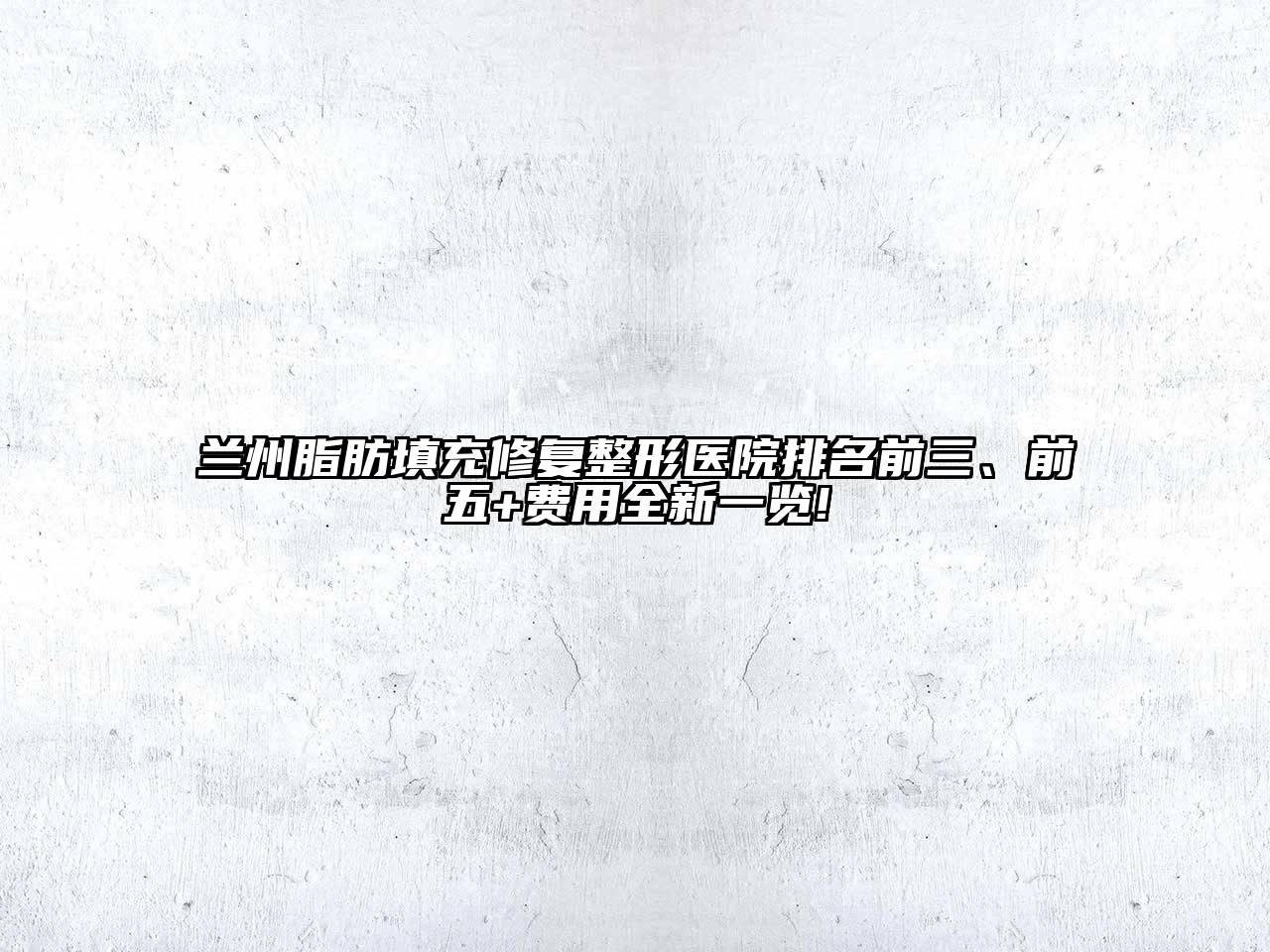 兰州脂肪填充修复整形医院排名前三、前五+费用全新一览!