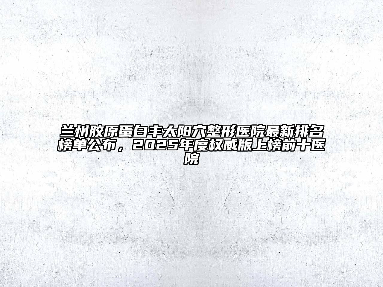 兰州胶原蛋白丰太阳穴整形医院最新排名榜单公布，2025年度权威版上榜前十医院