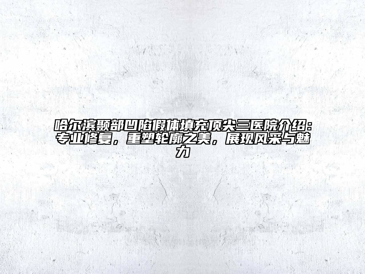 哈尔滨颞部凹陷假体填充顶尖三医院介绍：专业修复，重塑轮廓之美，展现风采与魅力
