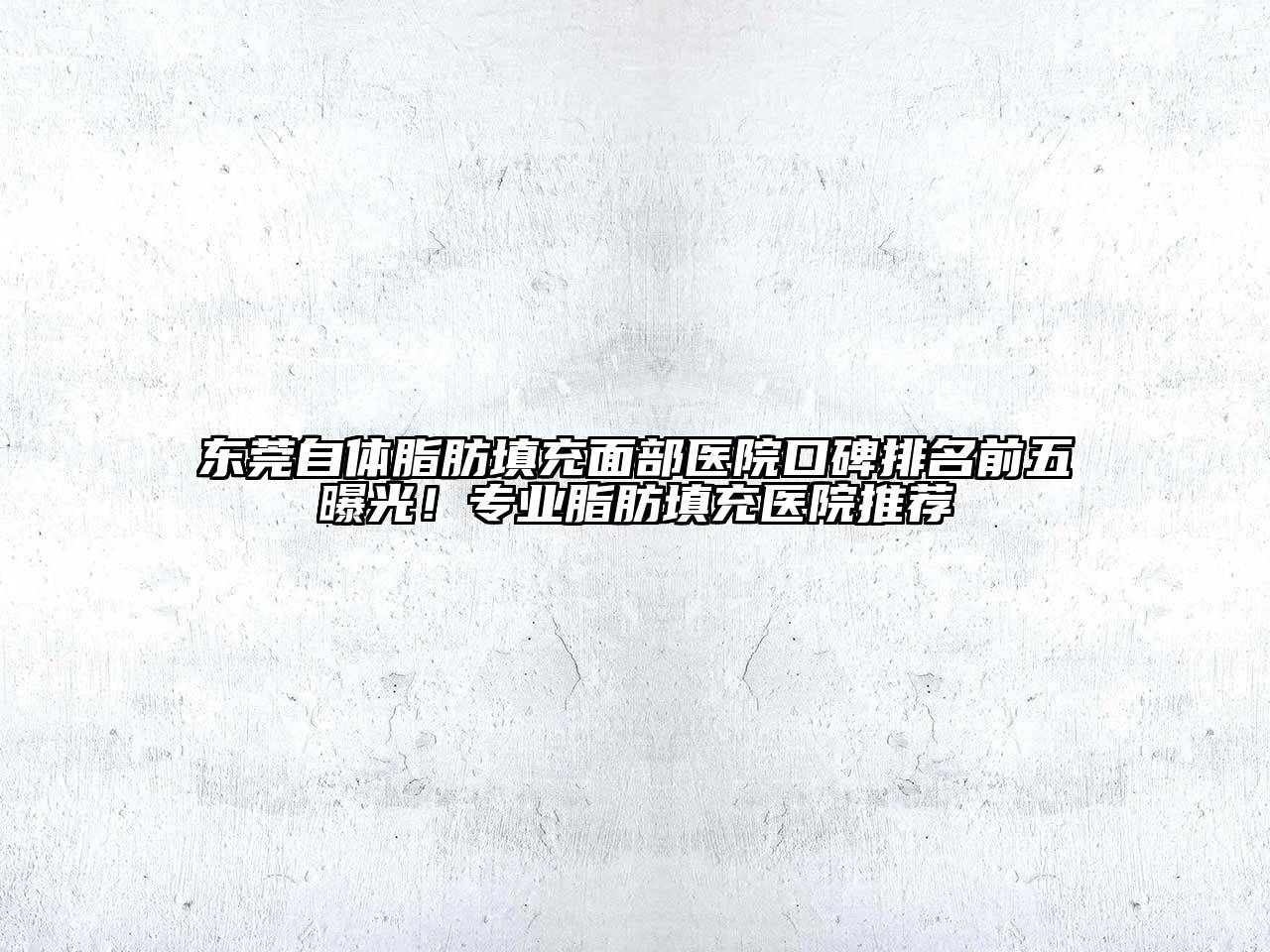 东莞自体脂肪填充面部医院口碑排名前五曝光！专业脂肪填充医院推荐