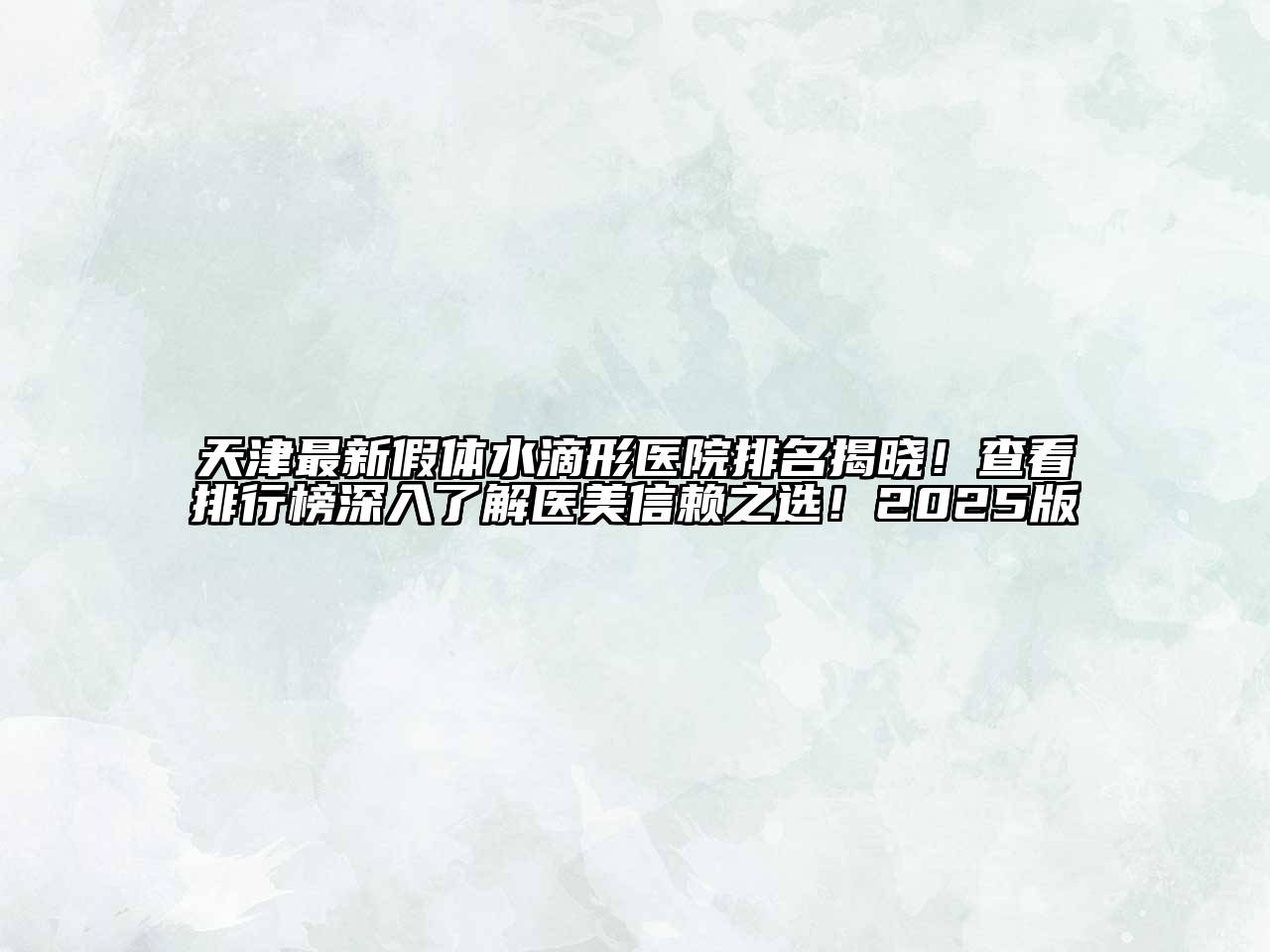 天津最新假体水滴形医院排名揭晓！查看排行榜深入了解医美信赖之选！2025版