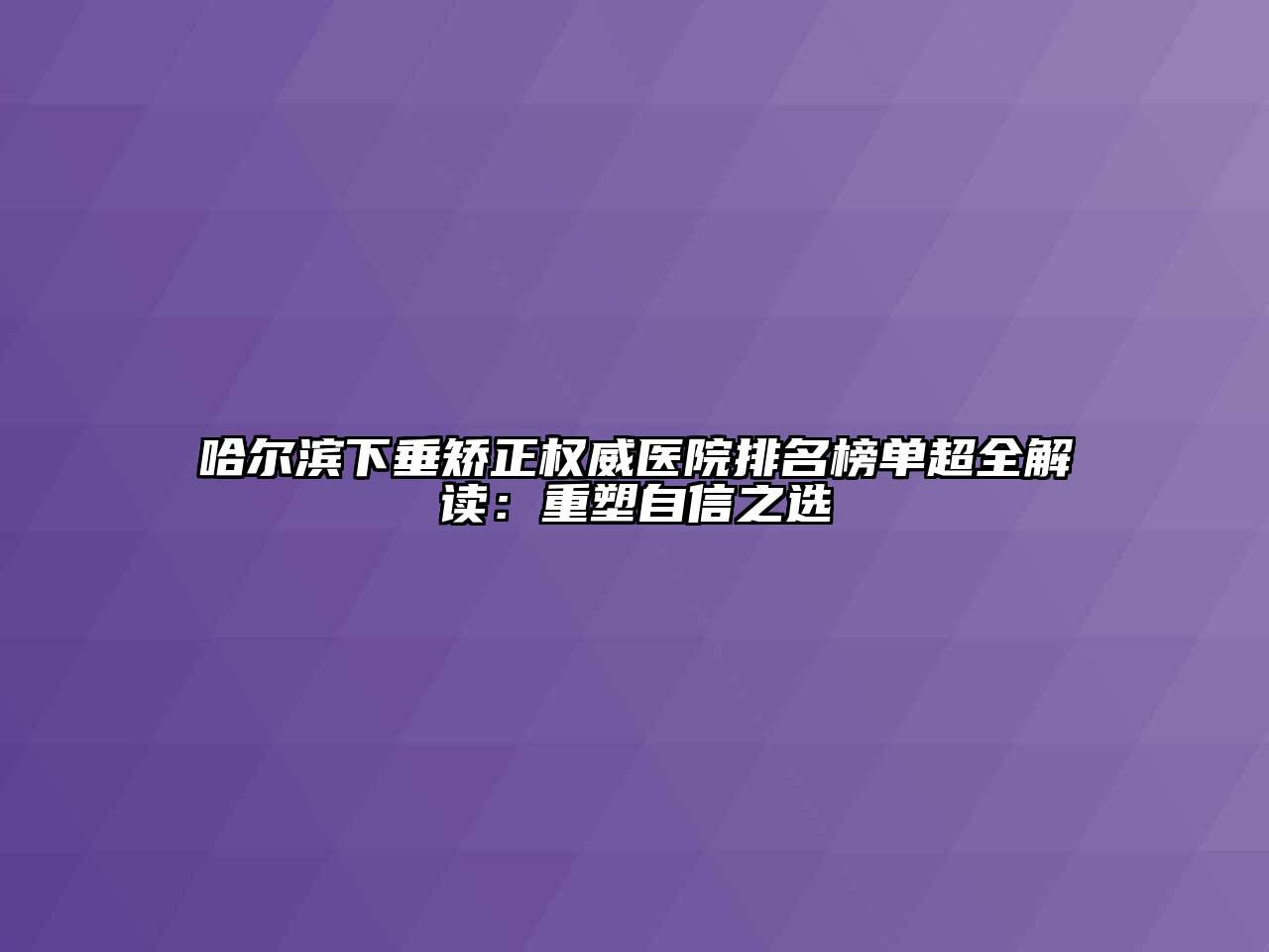 哈尔滨下垂矫正权威医院排名榜单超全解读：重塑自信之选
