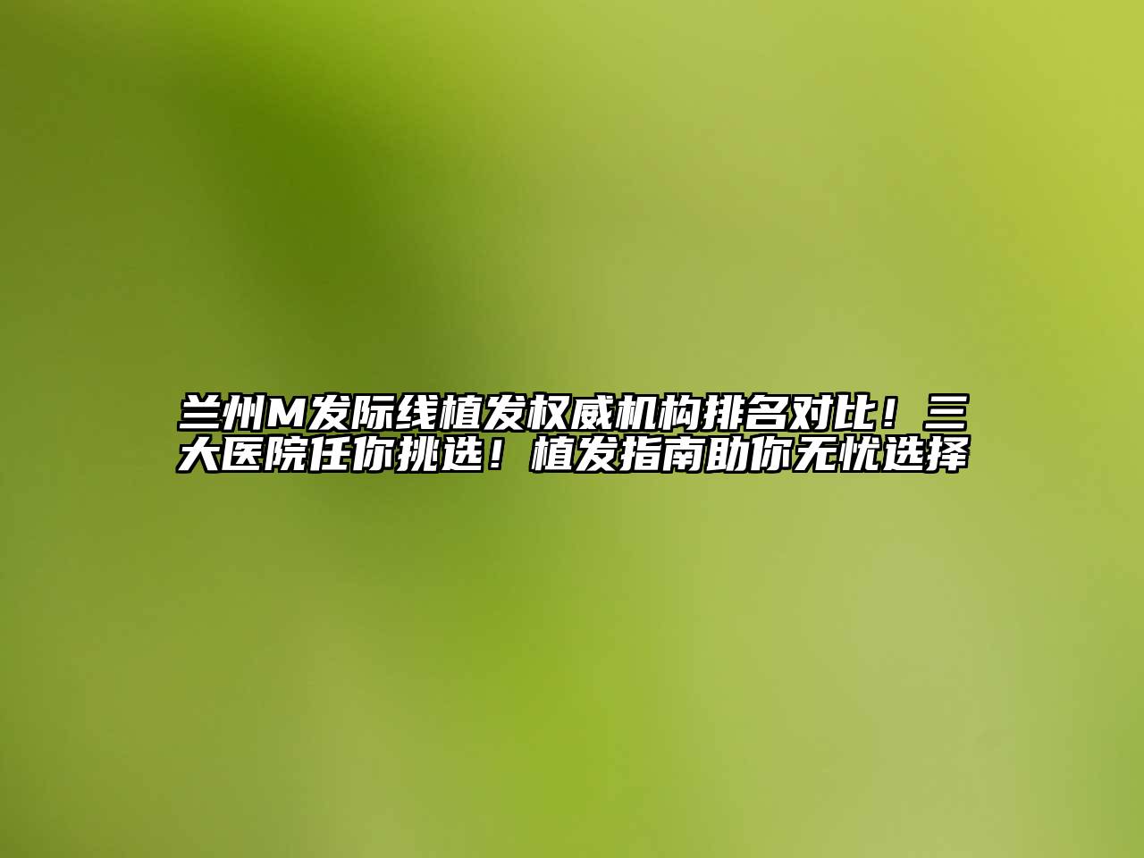 兰州M发际线植发权威机构排名对比！三大医院任你挑选！植发指南助你无忧选择