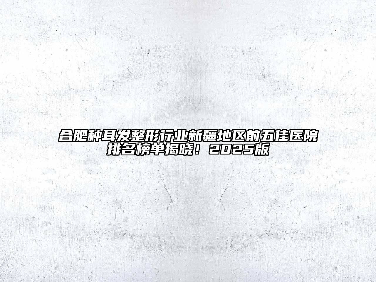 合肥种耳发整形行业新疆地区前五佳医院排名榜单揭晓！2025版