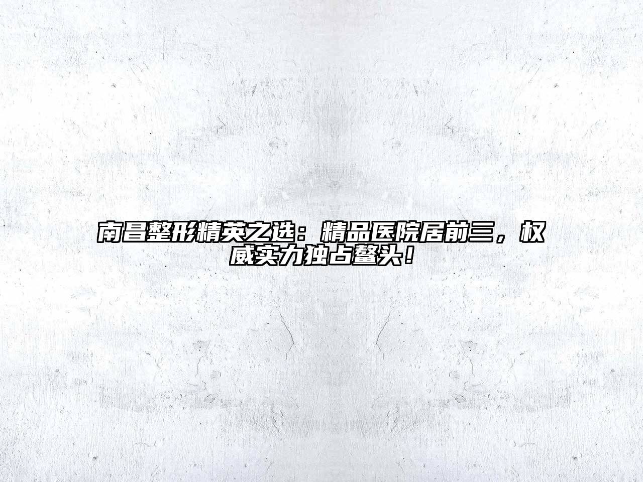 南昌整形精英之选：精品医院居前三，权威实力独占鳌头！