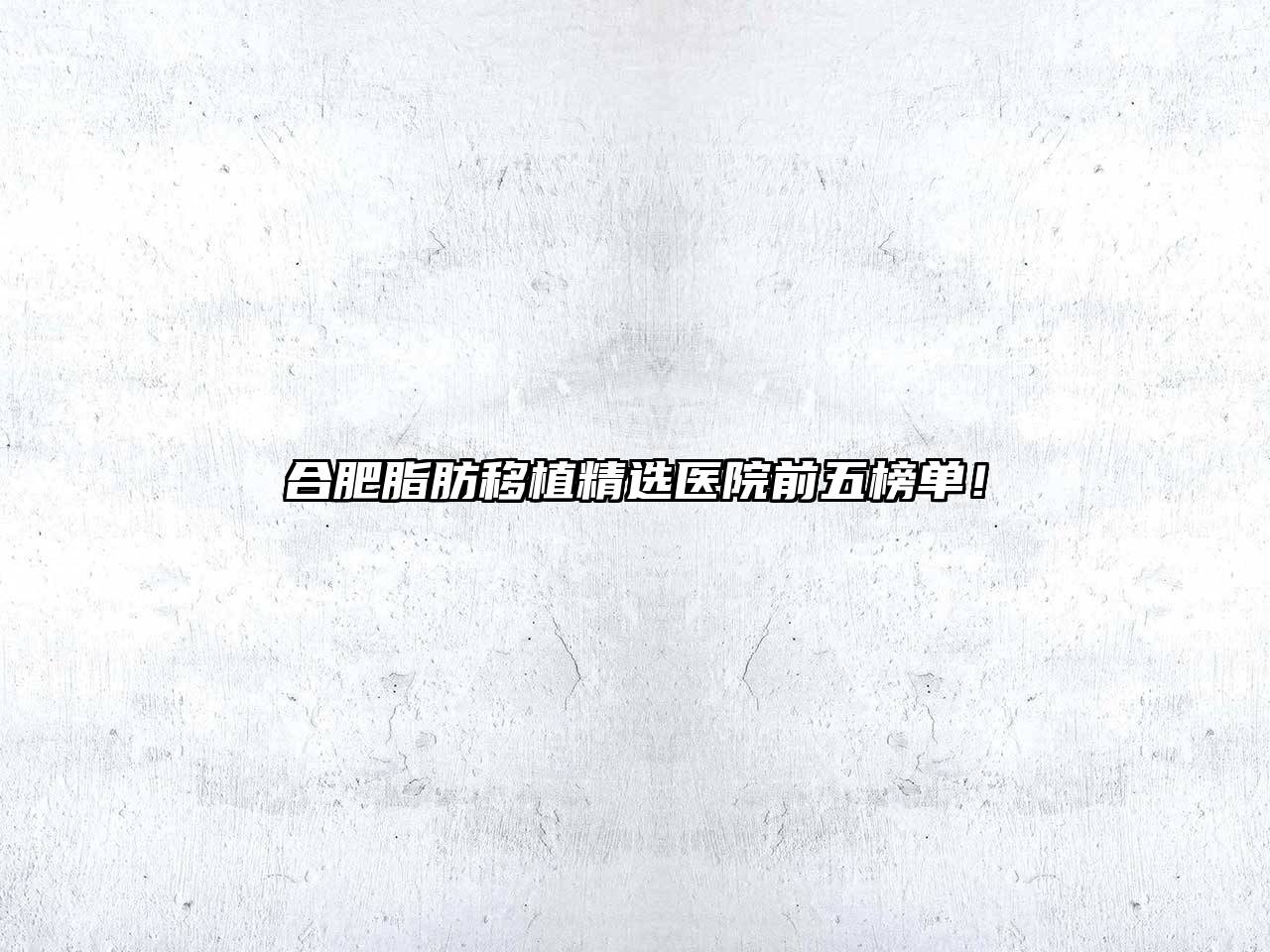 合肥脂肪移植精选医院前五榜单！