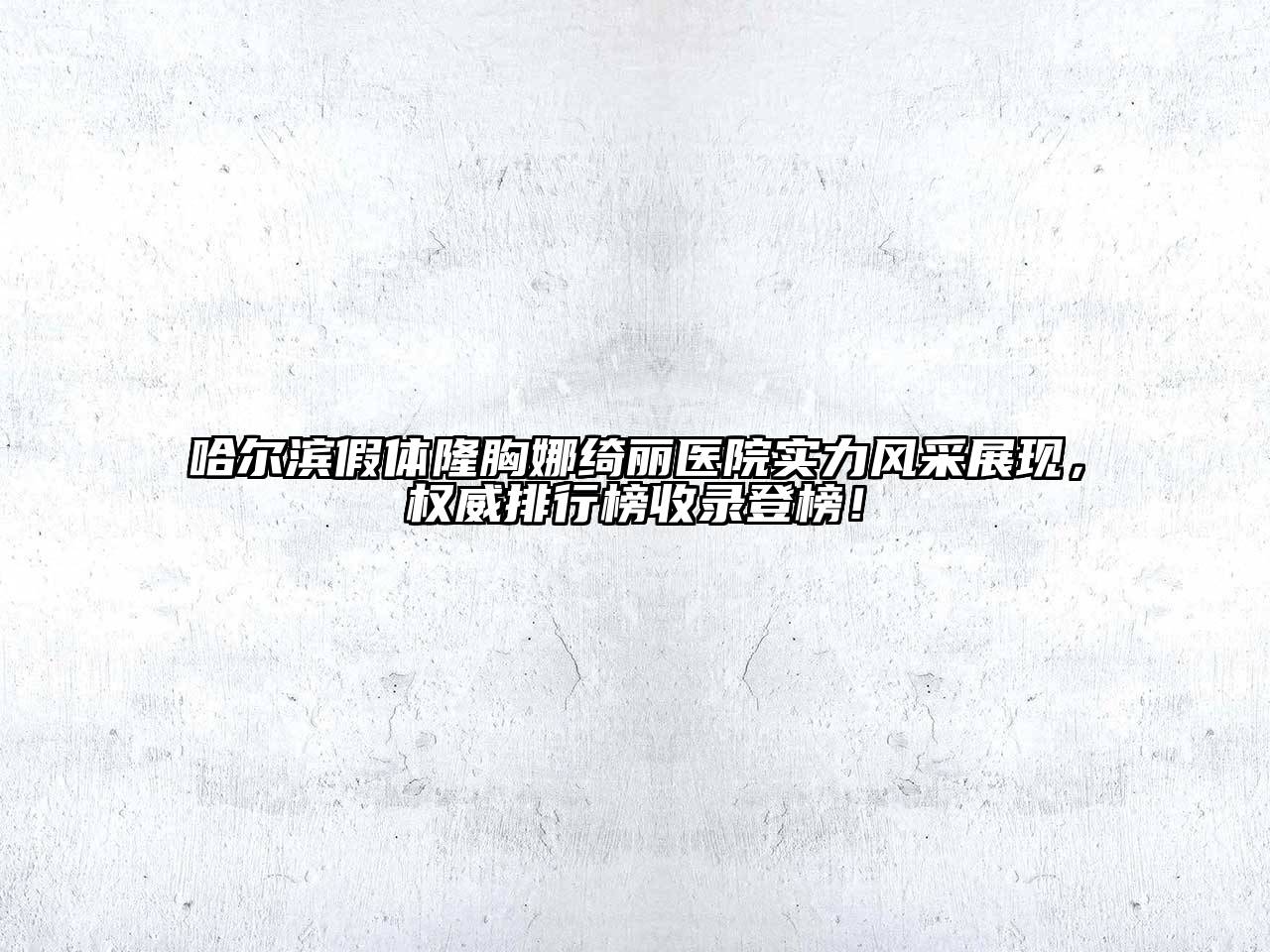 哈尔滨假体隆胸娜绮丽医院实力风采展现，权威排行榜收录登榜！
