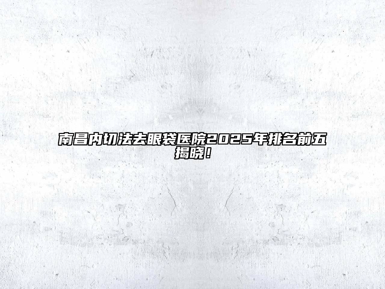 南昌内切法去眼袋医院2025年排名前五揭晓！