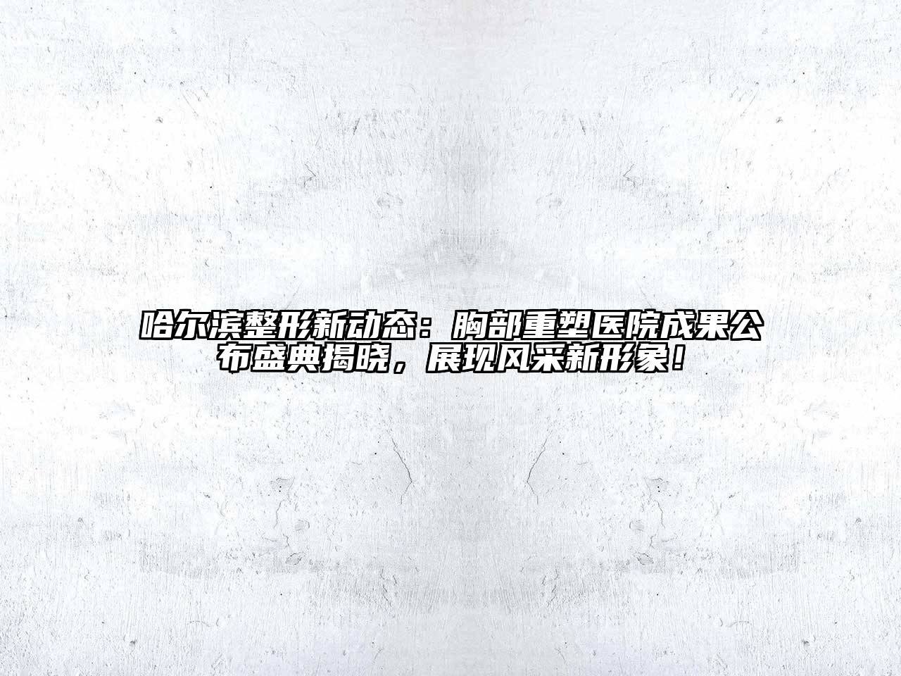 哈尔滨整形新动态：胸部重塑医院成果公布盛典揭晓，展现风采新形象！