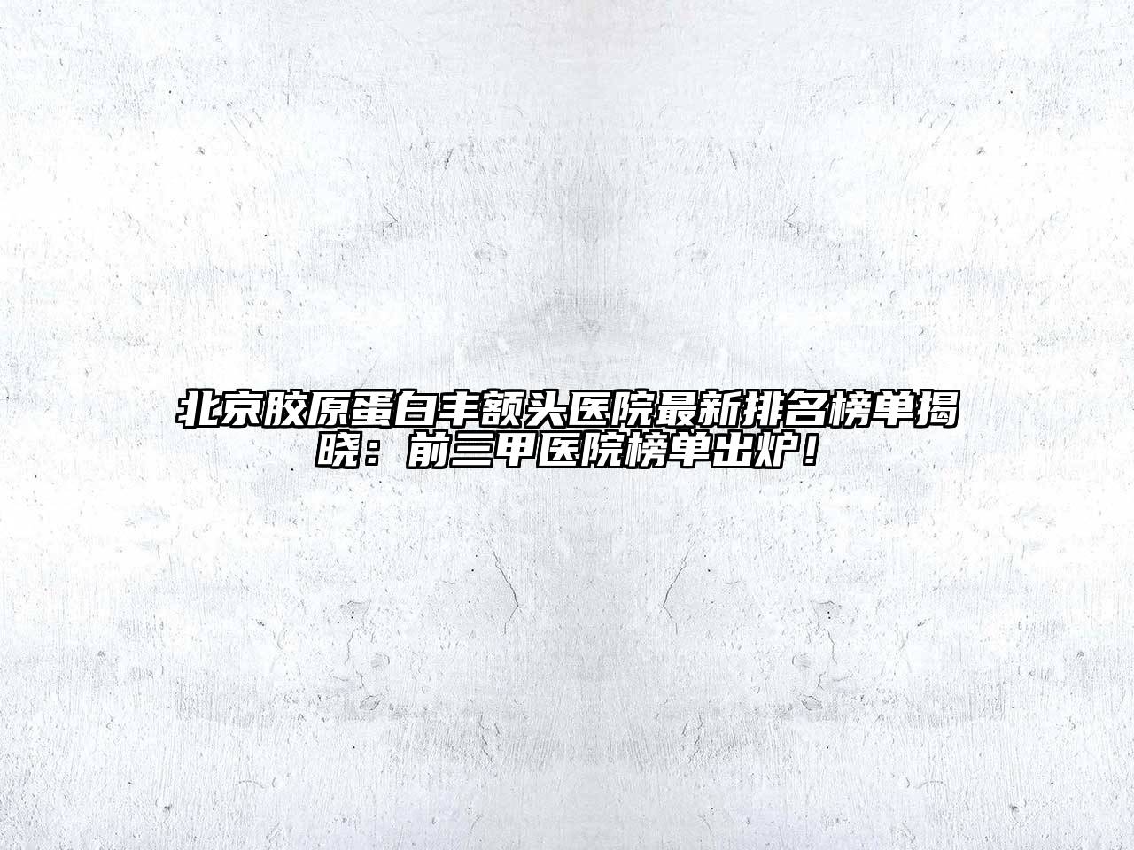 北京胶原蛋白丰额头医院最新排名榜单揭晓：前三甲医院榜单出炉！