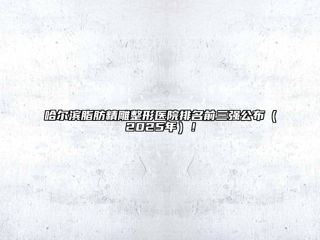 哈尔滨脂肪精雕整形医院排名前三强公布（2025年）！