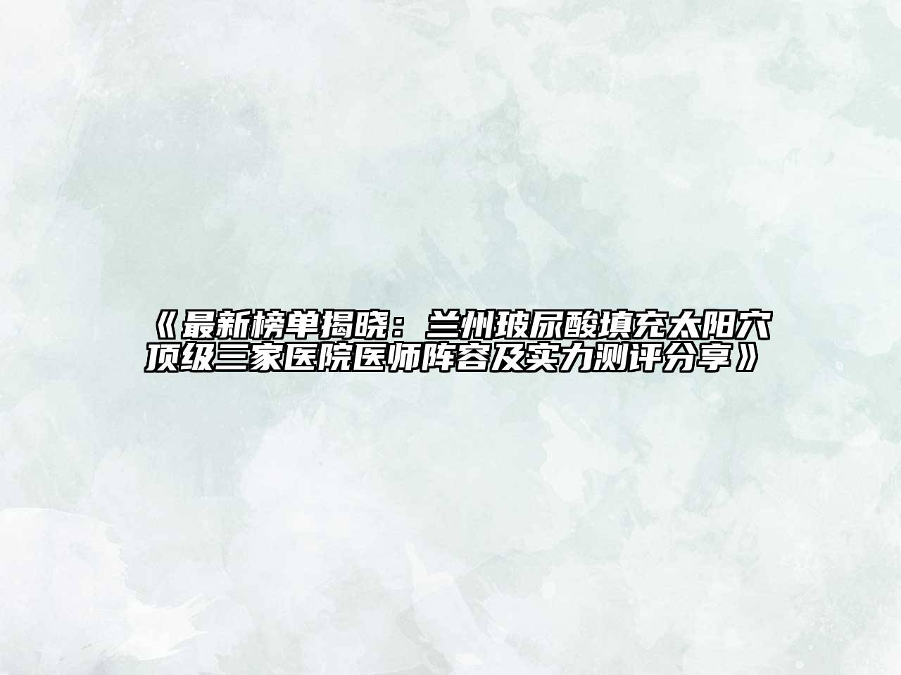 最新榜单揭晓：兰州玻尿酸填充太阳穴顶级三家医院医师阵容及实力测评分享
