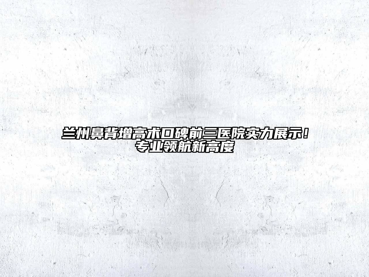 兰州鼻背增高术口碑前三医院实力展示！专业领航新高度