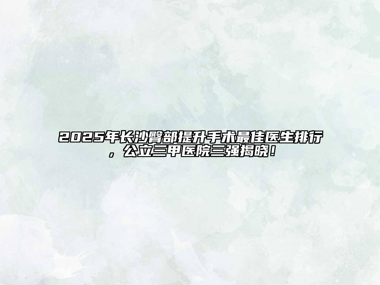 2025年长沙臀部提升手术最佳医生排行，公立三甲医院三强揭晓！