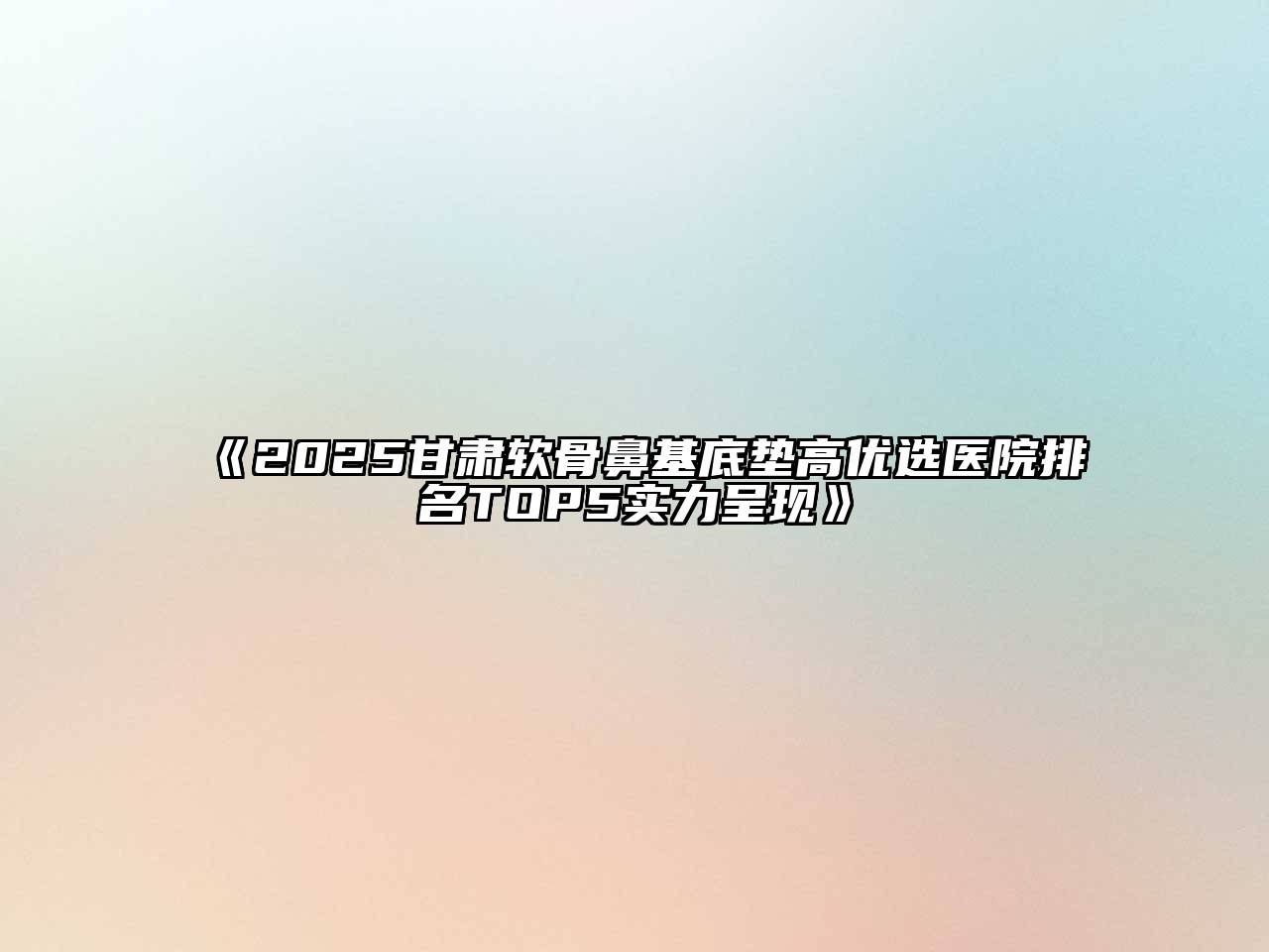 《2025甘肃软骨鼻基底垫高优选医院排名TOP5实力呈现》