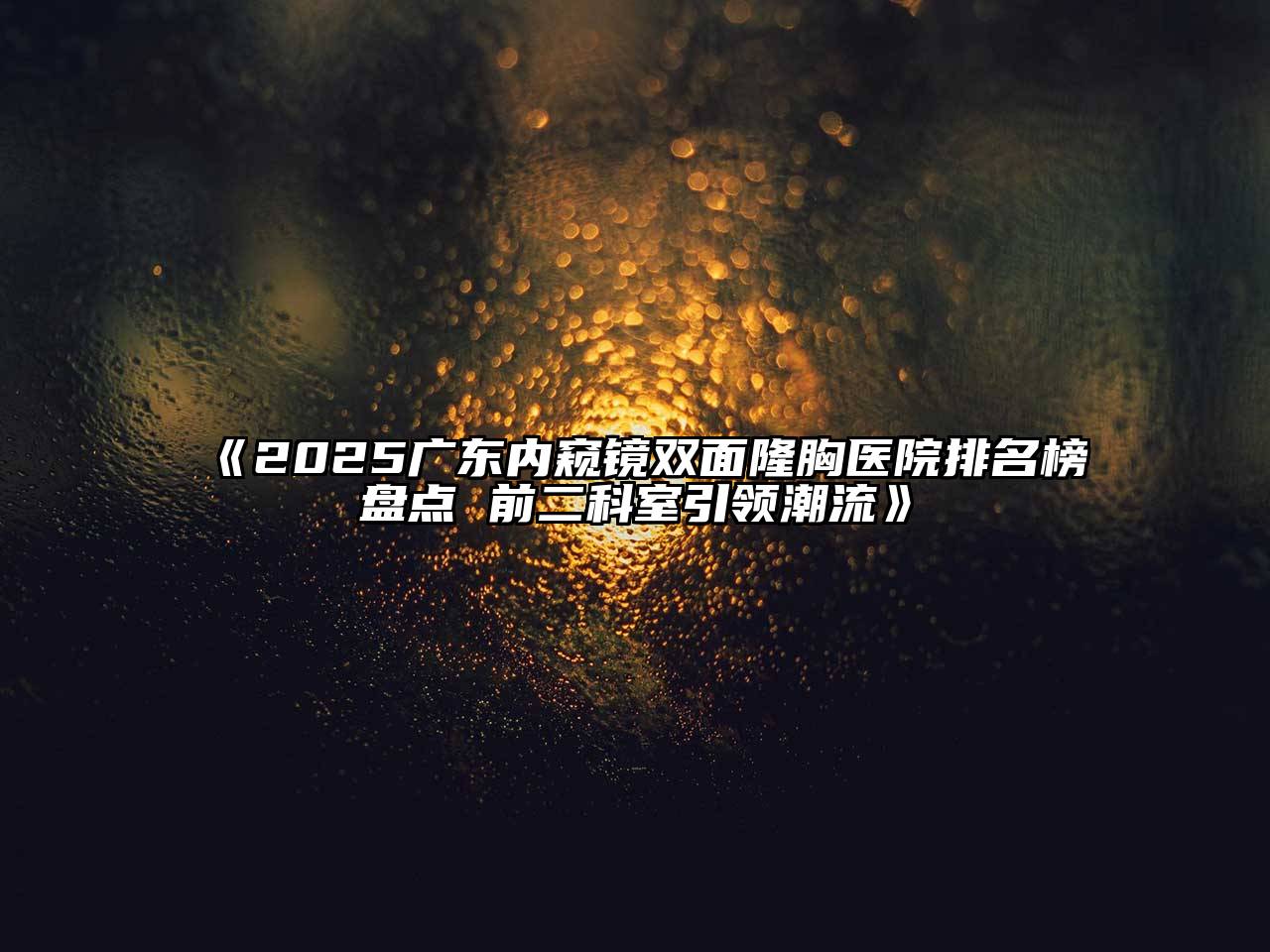 《2025广东内窥镜双面隆胸医院排名榜盘点 前二科室引领潮流》