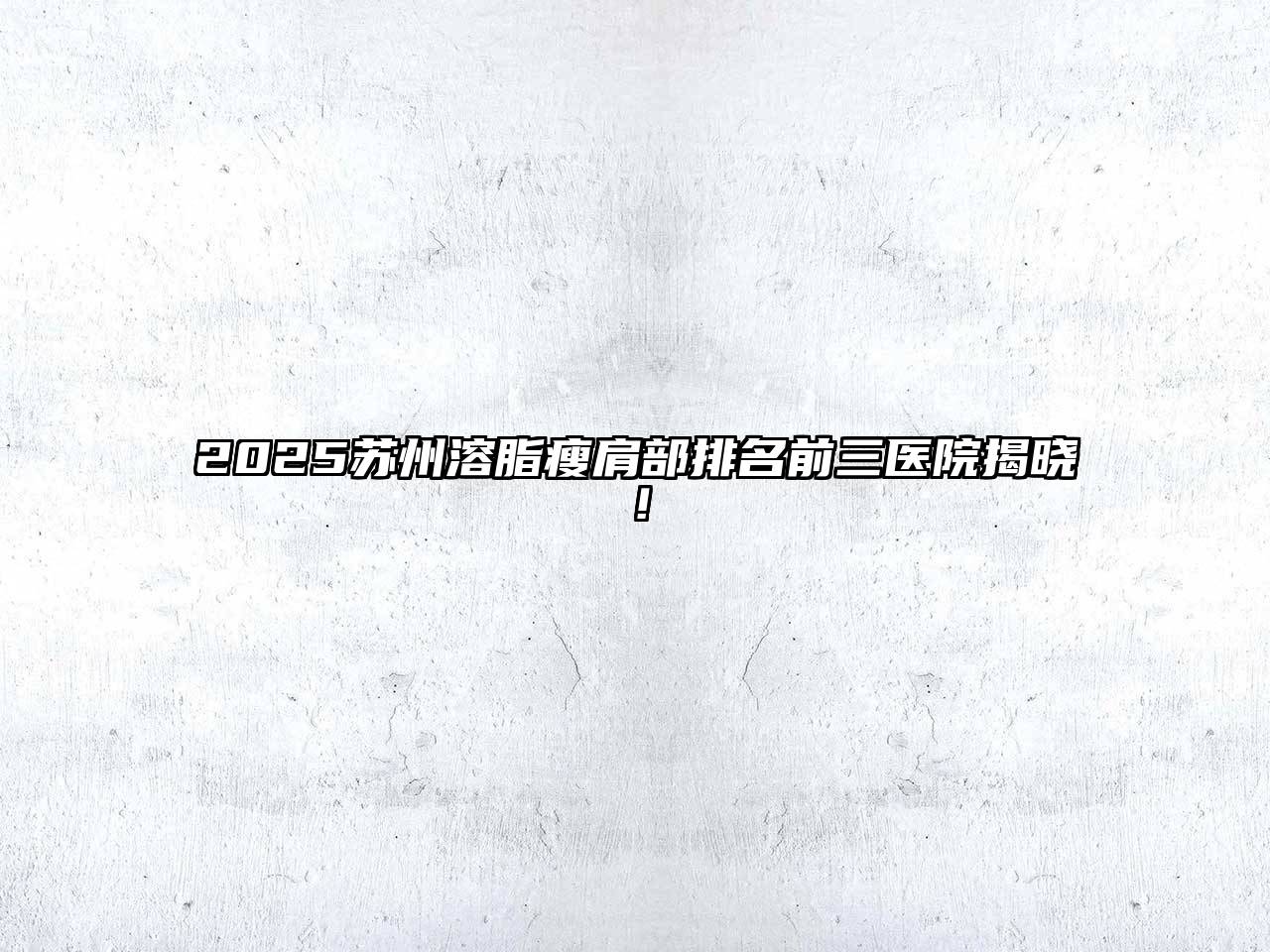 2025苏州溶脂瘦肩部排名前三医院揭晓！