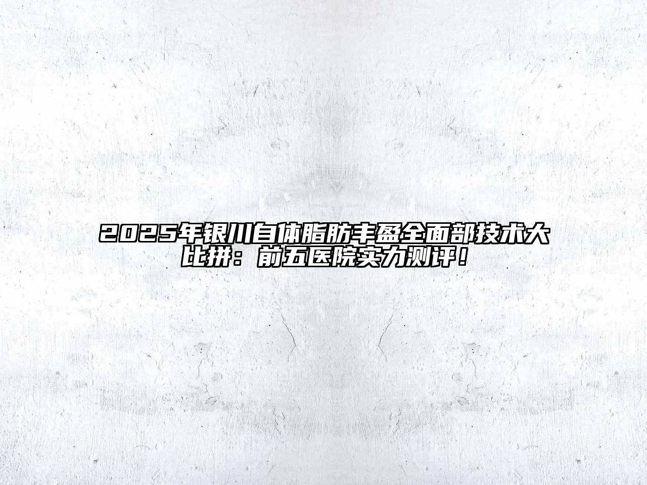 2025年银川自体脂肪丰盈全面部技术大比拼：前五医院实力测评！