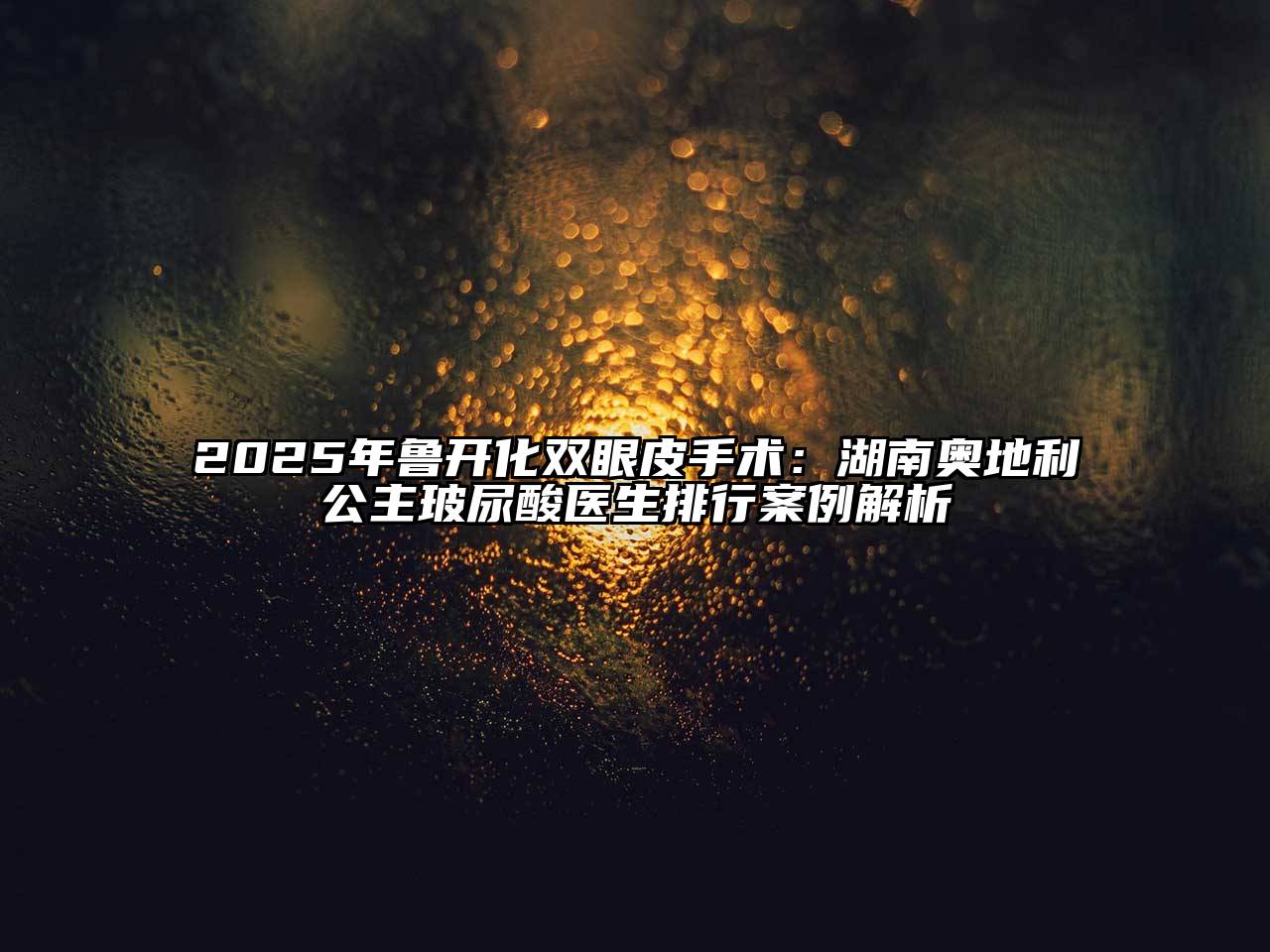 2025年鲁开化双眼皮手术：湖南奥地利公主玻尿酸医生排行案例解析
