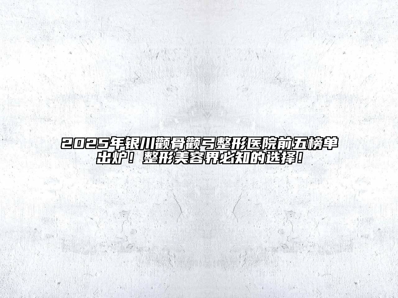 2025年银川颧骨颧弓整形医院前五榜单出炉！整形美容界必知的选择！