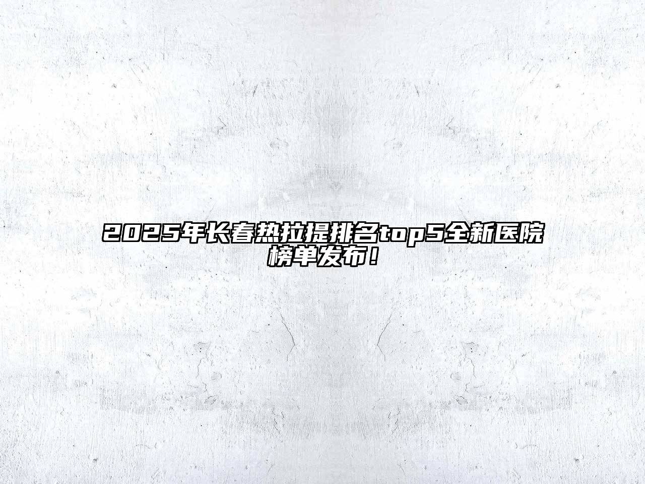 2025年长春热拉提排名top5全新医院榜单发布！