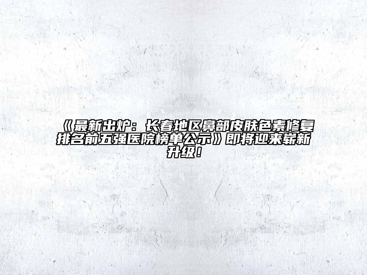 《最新出炉：长春地区鼻部皮肤色素修复排名前五强医院榜单公示》即将迎来崭新升级！