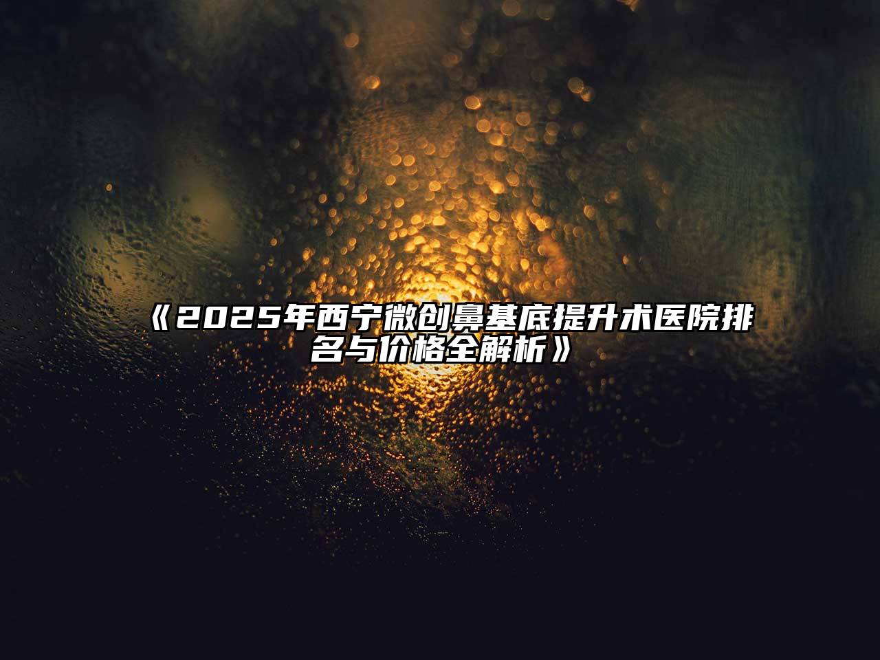 《2025年西宁微创鼻基底提升术医院排名与价格全解析》