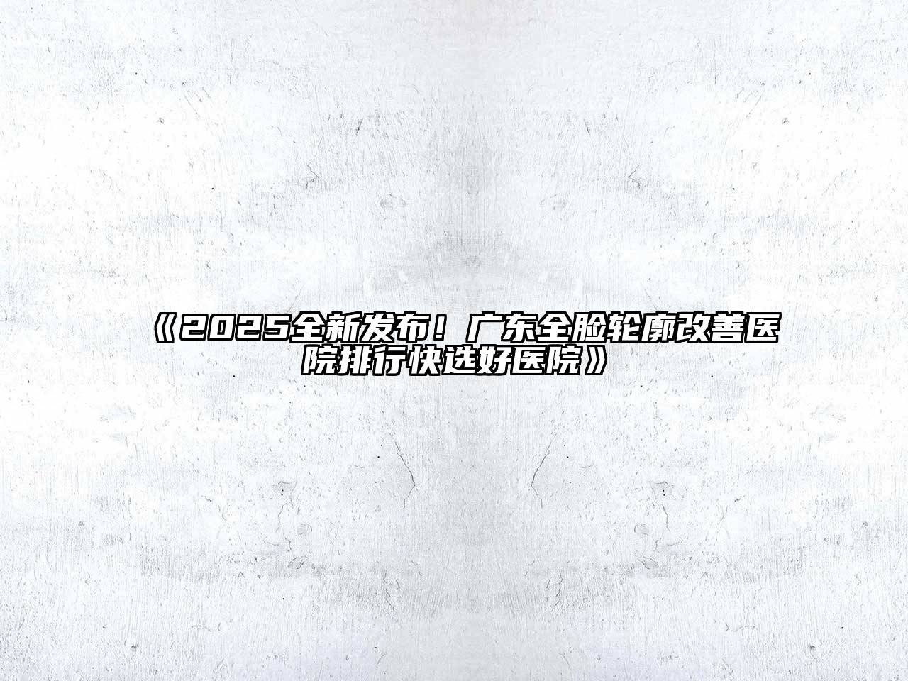 《2025全新发布！广东全脸轮廓改善医院排行快选好医院》