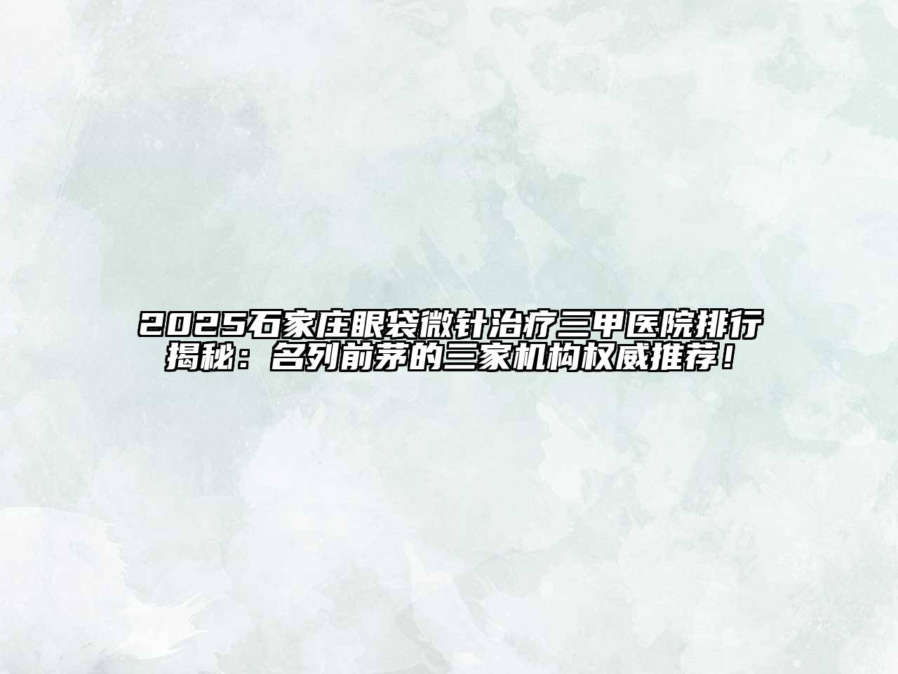 2025石家庄眼袋微针治疗三甲医院排行揭秘：名列前茅的三家机构权威推荐！