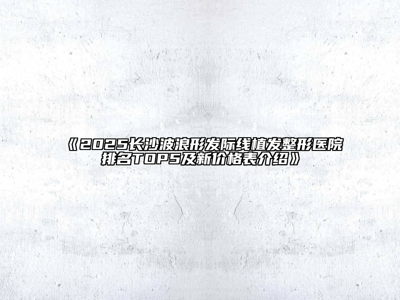 《2025长沙波浪形发际线植发整形医院排名TOP5及新价格表介绍》