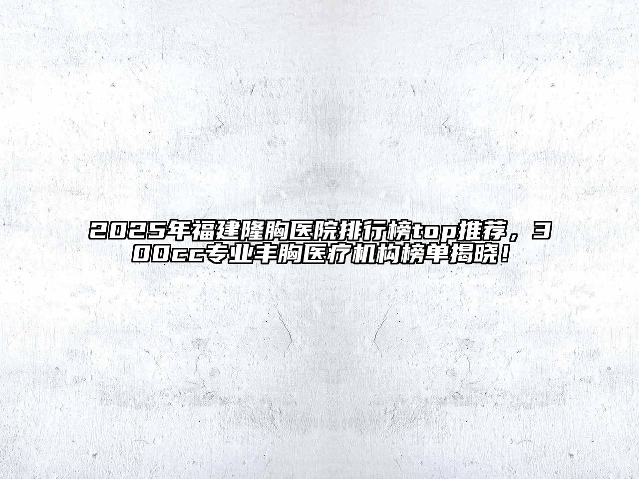 2025年福建隆胸医院排行榜top推荐，300cc专业丰胸医疗机构榜单揭晓！