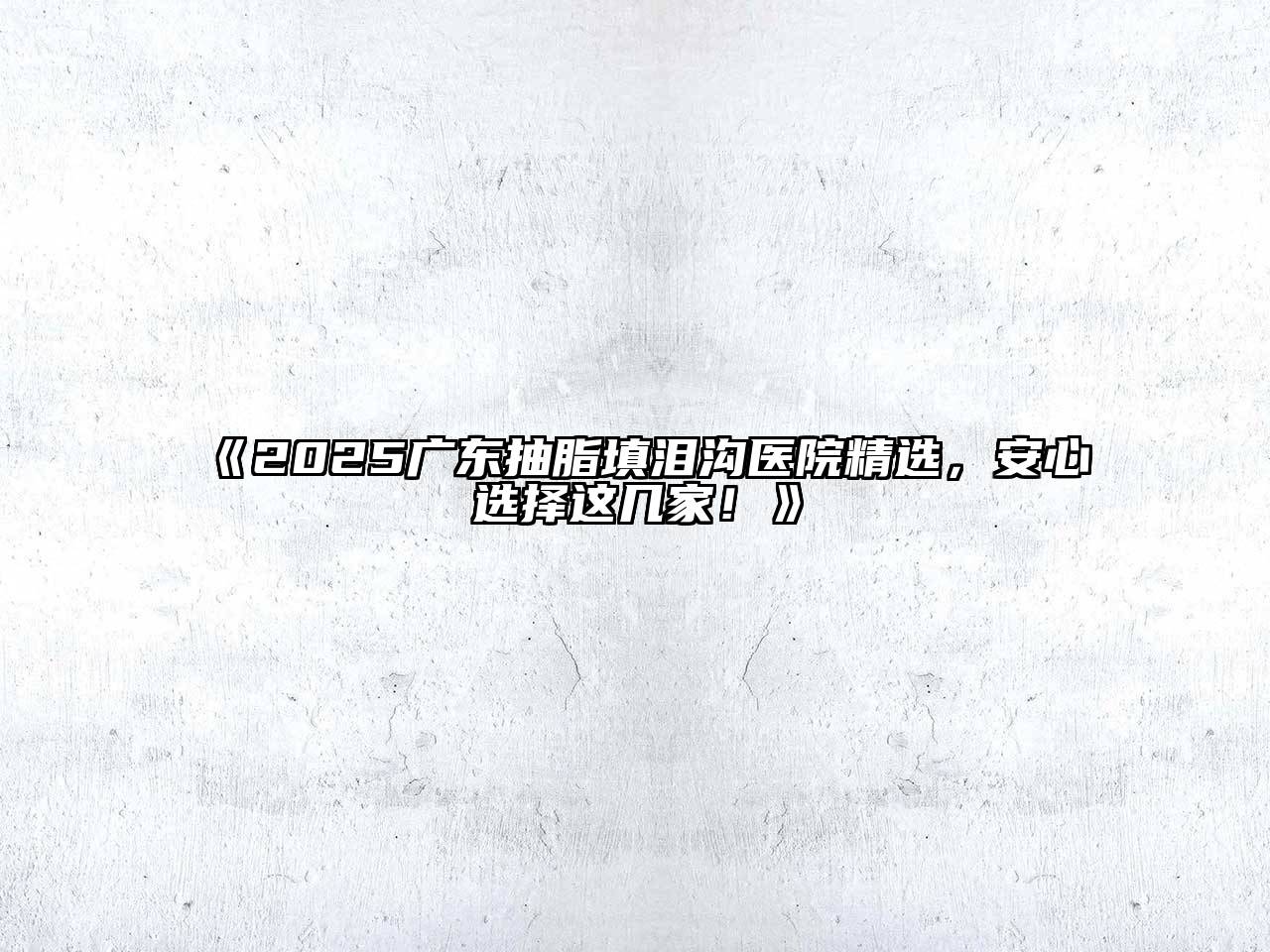 《2025广东抽脂填泪沟医院精选，安心选择这几家！》