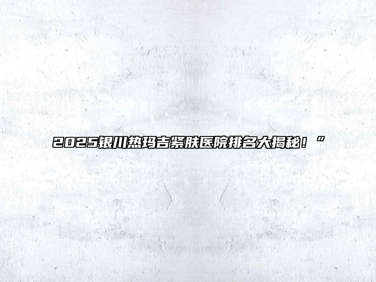 2025银川热玛吉紧肤医院排名大揭秘！”
