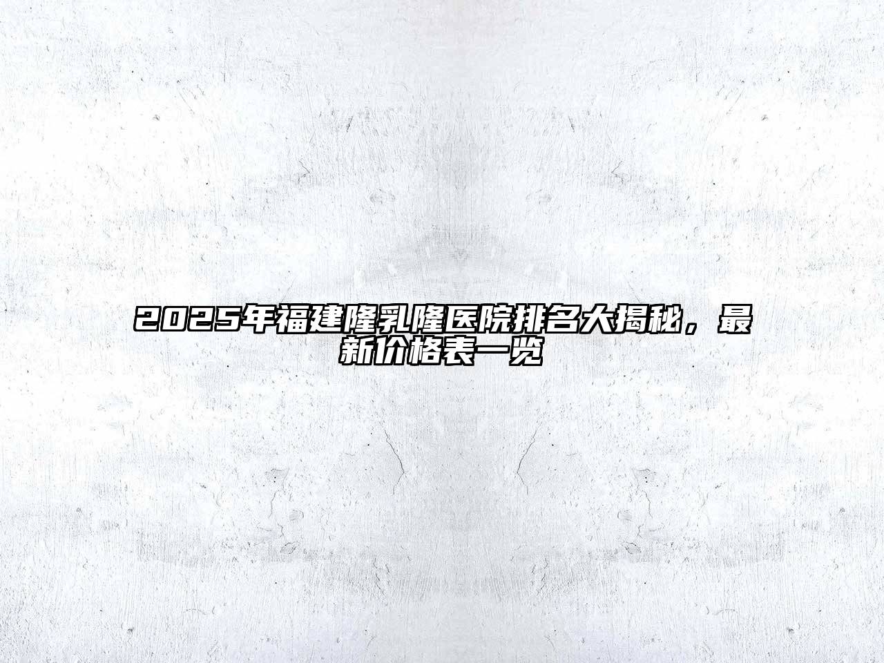 2025年福建隆乳隆医院排名大揭秘，最新价格表一览