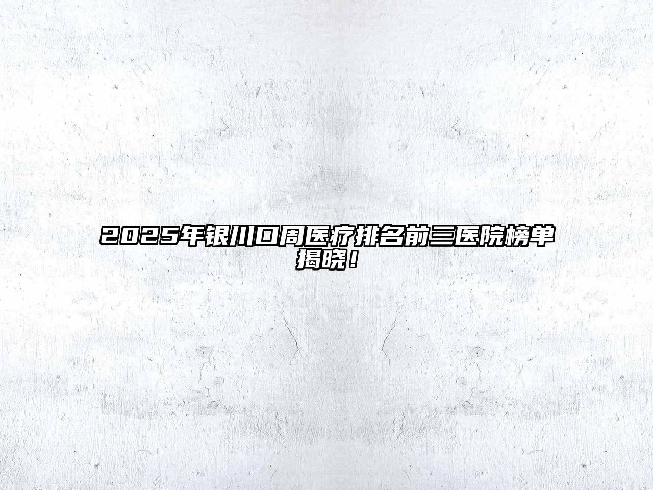 2025年银川口周医疗排名前三医院榜单揭晓！