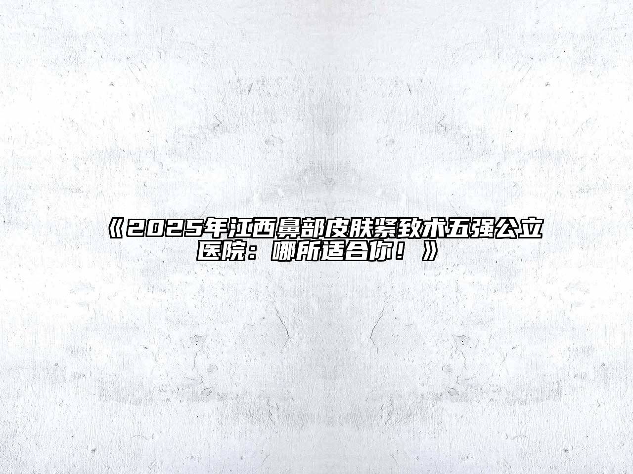 《2025年江西鼻部皮肤紧致术五强公立医院：哪所适合你！》