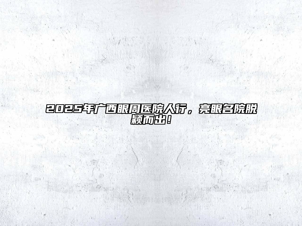 2025年广西眼周医院人行，亮眼名院脱颖而出！