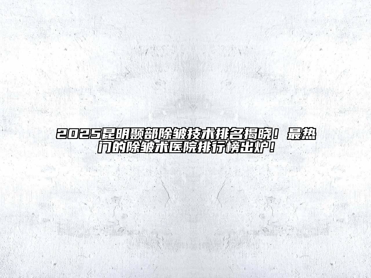 2025昆明颞部除皱技术排名揭晓！最热门的除皱术医院排行榜出炉！