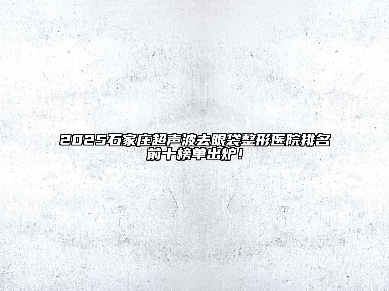 2025石家庄超声波去眼袋整形医院排名前十榜单出炉！