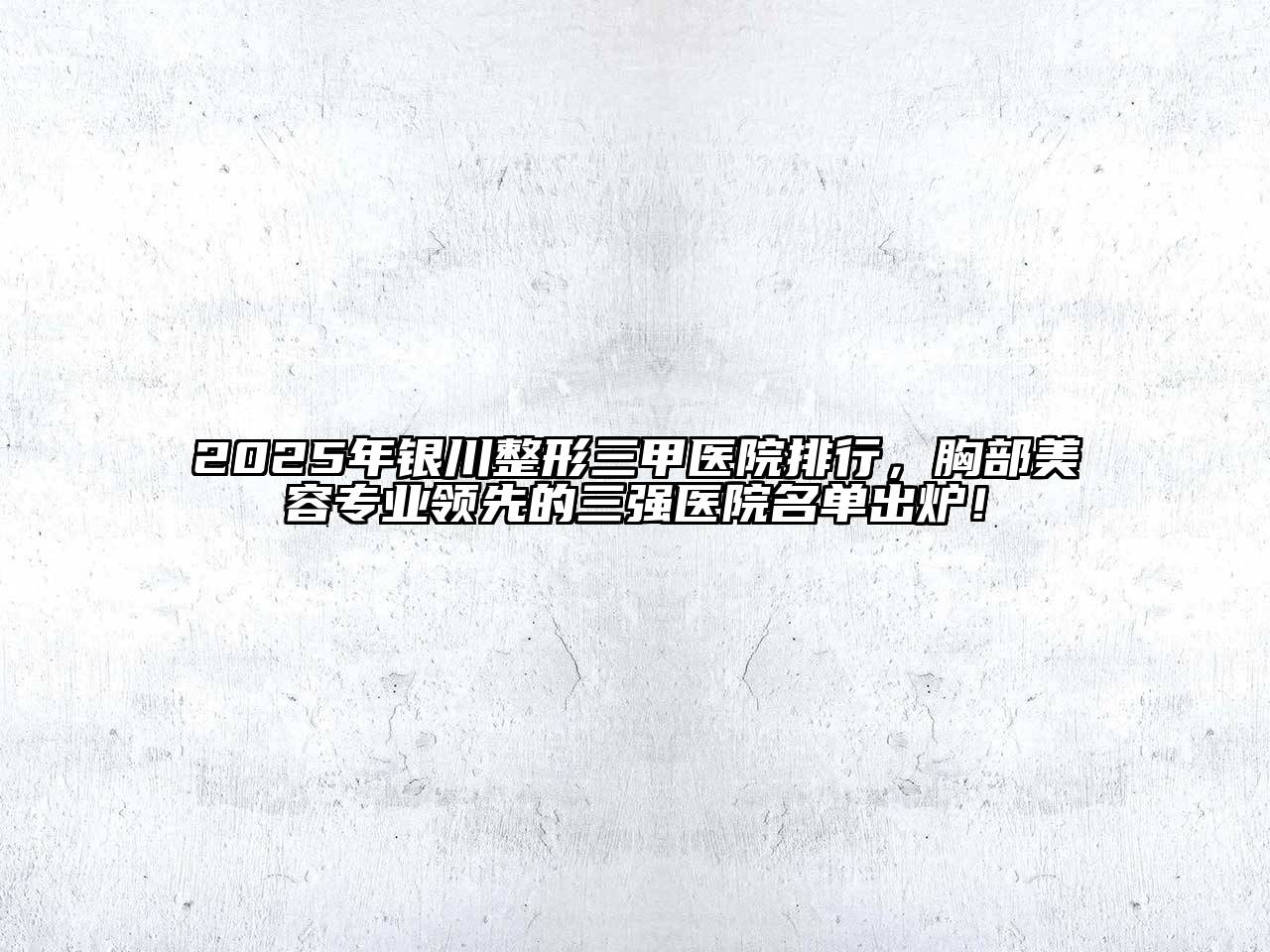2025年银川整形三甲医院排行，胸部美容专业领先的三强医院名单出炉！