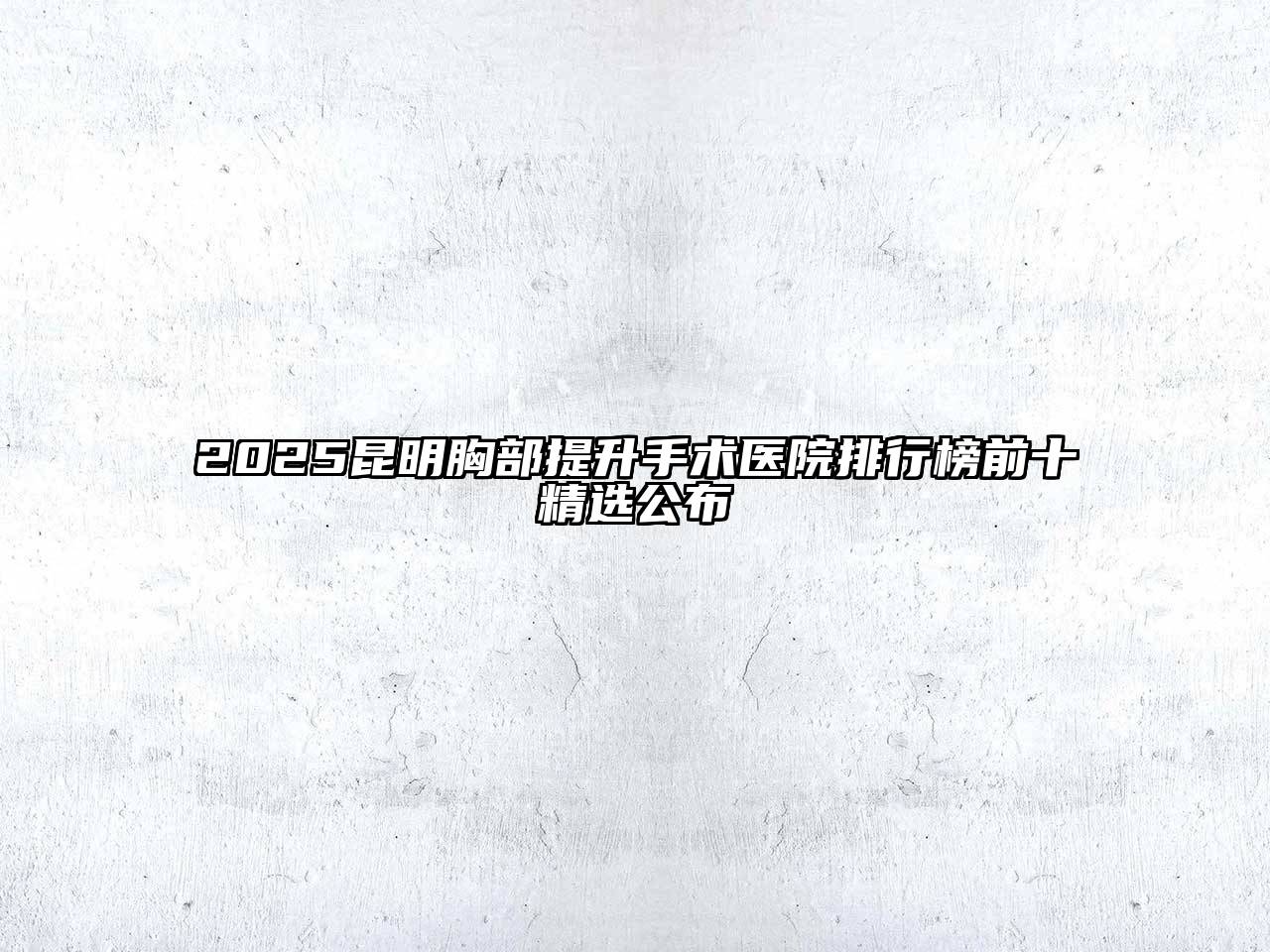 2025昆明胸部提升手术医院排行榜前十精选公布