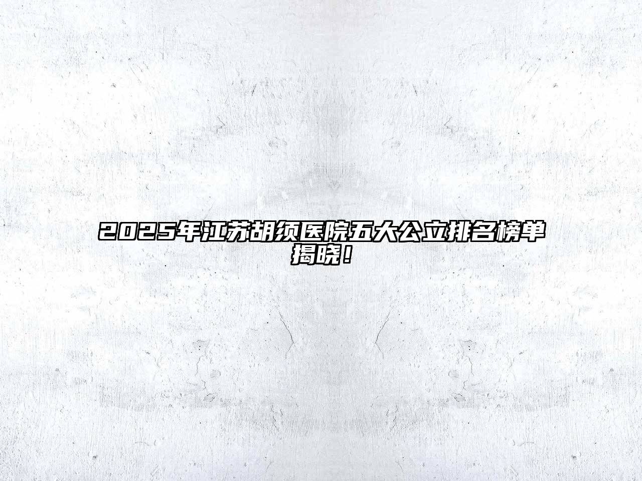 2025年江苏胡须医院五大公立排名榜单揭晓！