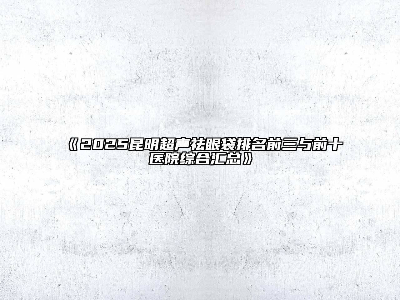 《2025昆明超声祛眼袋排名前三与前十医院综合汇总》