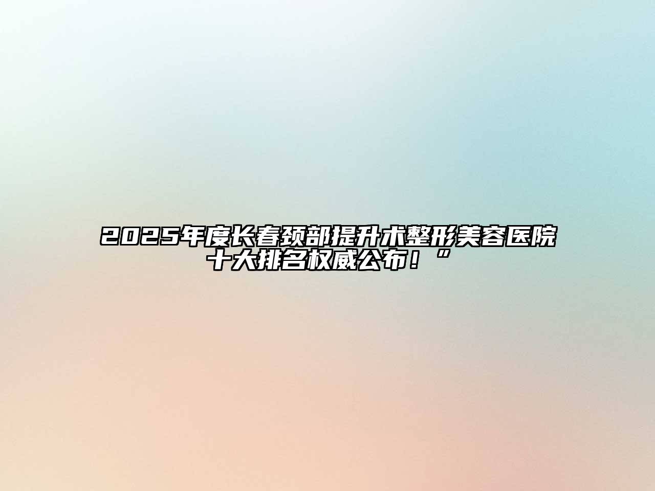 2025年度长春颈部提升术整形美容医院十大排名权威公布！”