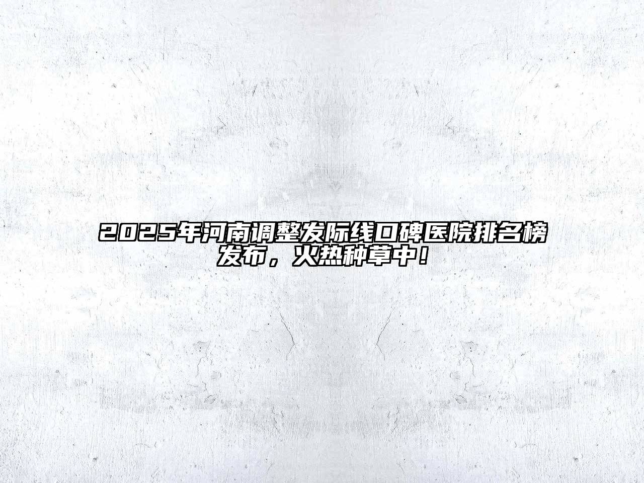 2025年河南调整发际线口碑医院排名榜发布，火热种草中！