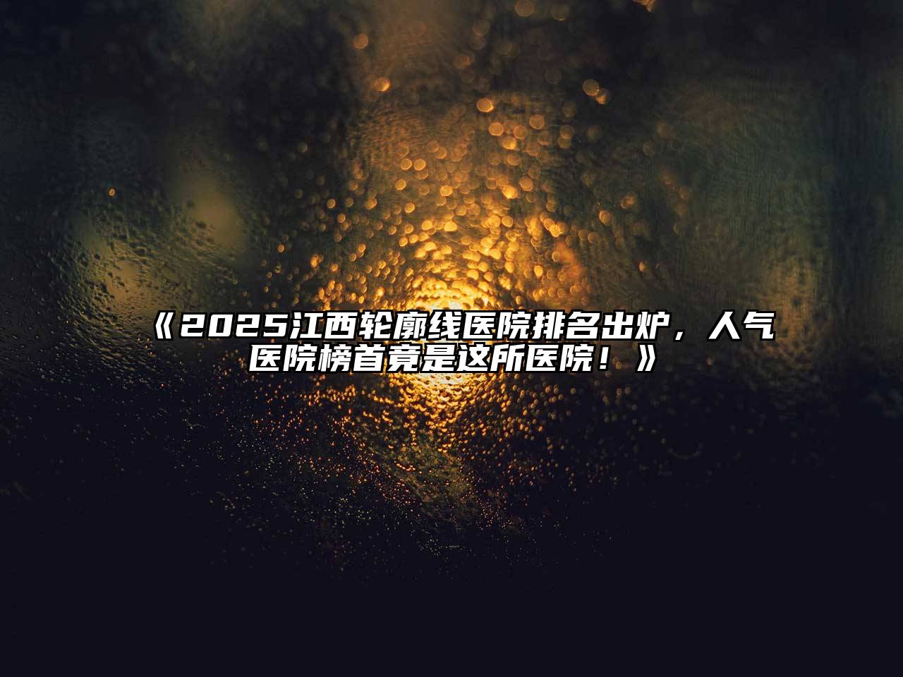 《2025江西轮廓线医院排名出炉，人气医院榜首竟是这所医院！》