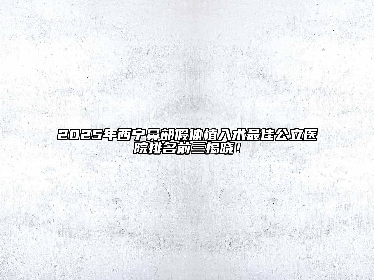 2025年西宁鼻部假体植入术最佳公立医院排名前三揭晓！